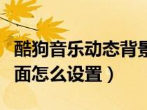 酷狗音樂動(dòng)態(tài)背景怎么設(shè)置方法(酷狗動(dòng)態(tài)桌面怎么設(shè)置) 酷狗音樂動(dòng)態(tài)背景怎么設(shè)置方法(酷狗動(dòng)態(tài)桌面怎么設(shè)置)