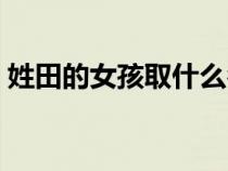 姓田的女孩取什么名字好聽(tīng)（什么名字好聽(tīng)）