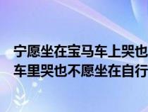 寧愿坐在寶馬車上哭也不愿坐在自行車上笑（寧愿坐在寶馬車里哭也不愿坐在自行車后面笑）