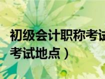 初級會計(jì)職稱考試地點(diǎn)在哪里(初級會計(jì)職稱考試地點(diǎn)) 初級會計(jì)職稱考試地點(diǎn)在哪里(初級會計(jì)職稱考試地點(diǎn))