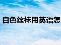 白色絲襪用英語怎么說(絲襪用英語怎么說) 白色絲襪用英語怎么說(絲襪用英語怎么說)