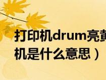 打印機(jī)drum亮黃燈是什么原因（drum打印機(jī)是什么意思）
