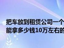 把車放到租賃公司一個(gè)月多少錢（把車放在租車公司一個(gè)月能拿多少錢10萬左右的車）
