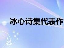冰心詩集代表作選段(冰心詩集代表作) 冰心詩集代表作選段(冰心詩集代表作)