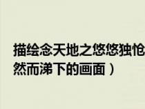 描繪念天地之悠悠獨(dú)愴然而涕下的畫面（念天地之悠悠獨(dú)愴然而涕下的畫面）