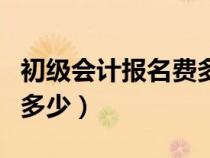 初級會計報名費多少錢一次（初級會計報名費多少）