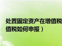 處置固定資產(chǎn)在增值稅申報表填在哪一行（處置固定資產(chǎn)增值稅如何申報）