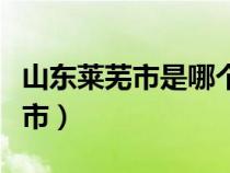 山東萊蕪市是哪個市的（山東萊蕪市屬于哪個市）