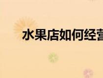 水果店如何經(jīng)營好（水果店如何經(jīng)營）