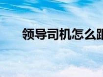 領導司機怎么跟領導相處（領導司機）