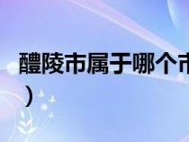 醴陵市屬于哪個市哪個區(qū)（醴陵市屬于什么市）