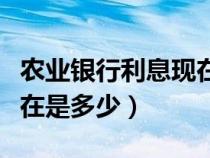 農(nóng)業(yè)銀行利息現(xiàn)在是多少錢（農(nóng)業(yè)銀行利息現(xiàn)在是多少）