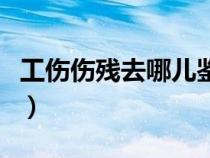 工傷傷殘去哪兒鑒定（工傷傷殘鑒定在哪里做）