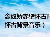 念奴嬌赤壁懷古背景音樂用哪個(gè)（念奴嬌赤壁懷古背景音樂）