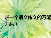 求一個(gè)語(yǔ)文作文的萬(wàn)能開(kāi)頭怎么寫(xiě)(求一個(gè)語(yǔ)文作文的萬(wàn)能開(kāi)頭) 求一個(gè)語(yǔ)文作文的萬(wàn)能開(kāi)頭怎么寫(xiě)(求一個(gè)語(yǔ)文作文的萬(wàn)能開(kāi)頭)