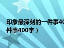 印象最深刻的一件事400字作文優(yōu)秀范文（印象最深刻的一件事400字）