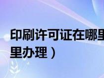 印刷許可證在哪里辦理流程（印刷許可證在哪里辦理）