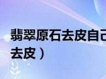 翡翠原石去皮自己在家玩簡單方法（翡翠原石去皮）