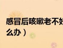 感冒后咳嗽老不好怎么辦（感冒咳嗽老不好怎么辦）