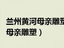 蘭州黃河母親雕塑離中山橋有多遠（蘭州黃河母親雕塑）