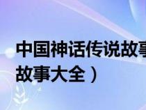 中國神話傳說故事大全300字（中國神話傳說故事大全）