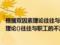 根據(jù)雙因素理論往往與職工的不滿意關(guān)系密切(根據(jù)雙因素理論()往往與職工的不滿意關(guān)系密切) 根據(jù)雙因素理論往往與職工的不滿意關(guān)系密切(根據(jù)雙因素理論()往往與職工的不滿意關(guān)系密切)