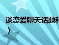 談戀愛聊天話題和技巧（談戀愛沒話題怎么辦）