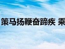 策馬揚(yáng)鞭奮蹄疾 乘勢(shì)而上正當(dāng)時(shí)(策馬揚(yáng)鞭) 策馬揚(yáng)鞭奮蹄疾 乘勢(shì)而上正當(dāng)時(shí)(策馬揚(yáng)鞭)