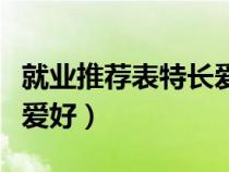 就業(yè)推薦表特長(zhǎng)愛好怎么填(就業(yè)推薦表特長(zhǎng)愛好) 就業(yè)推薦表特長(zhǎng)愛好怎么填(就業(yè)推薦表特長(zhǎng)愛好)