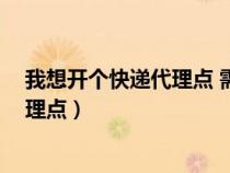 我想開個快遞代理點 需要多少錢 怎么開（想開一個快遞代理點）
