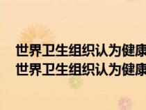 世界衛(wèi)生組織認為健康包括身體健康心理健康和什么健康（世界衛(wèi)生組織認為健康包括）