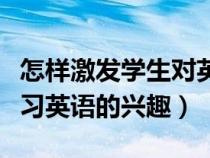 怎樣激發(fā)學(xué)生對英語的興趣(如何激發(fā)學(xué)生學(xué)習(xí)英語的興趣) 怎樣激發(fā)學(xué)生對英語的興趣(如何激發(fā)學(xué)生學(xué)習(xí)英語的興趣)