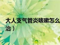 大人支氣管炎咳嗽怎么治療最有效（大人支氣管炎咳嗽怎么治）