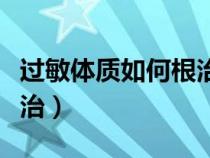 過(guò)敏體質(zhì)如何根治百度百科(過(guò)敏體質(zhì)如何根治) 過(guò)敏體質(zhì)如何根治百度百科(過(guò)敏體質(zhì)如何根治)
