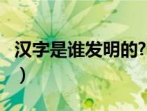 漢字是誰發(fā)明的?什么時候?（漢字是誰發(fā)明的）