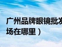 廣州品牌眼鏡批發(fā)市場(chǎng)在哪(廣州眼鏡批發(fā)市場(chǎng)在哪里) 廣州品牌眼鏡批發(fā)市場(chǎng)在哪(廣州眼鏡批發(fā)市場(chǎng)在哪里)