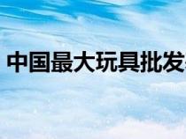 中國最大玩具批發(fā)基地（兒童玩具批發(fā)市場）