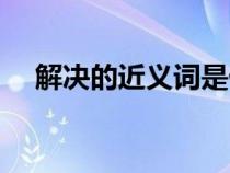 解決的近義詞是什么詞（解決的近義詞）