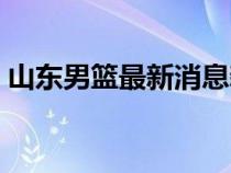 山東男籃最新消息新聞（山東男籃最新消息）