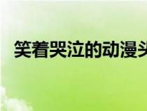 笑著哭泣的動漫頭像（笑著哭的動漫圖片）