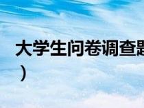 大學(xué)生問卷調(diào)查題目100個(大學(xué)生問卷調(diào)查) 大學(xué)生問卷調(diào)查題目100個(大學(xué)生問卷調(diào)查)