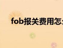 fob報關(guān)費(fèi)用怎么算（報關(guān)費(fèi)用怎么算）