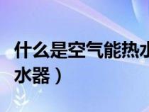 什么是空氣能熱水器優(yōu)缺點（什么是空氣能熱水器）